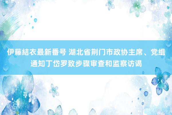 伊藤結衣最新番号 湖北省荆门市政协主席、党组通知丁岱罗致步骤审查和监察访谒