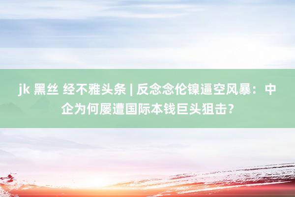 jk 黑丝 经不雅头条 | 反念念伦镍逼空风暴：中企为何屡遭国际本钱巨头狙击？