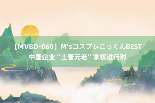 【MVBD-060】M’sコスプレごっくんBEST 中国企业“土著元老”掌权进行时