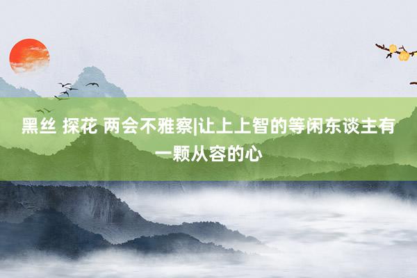 黑丝 探花 两会不雅察|让上上智的等闲东谈主有一颗从容的心