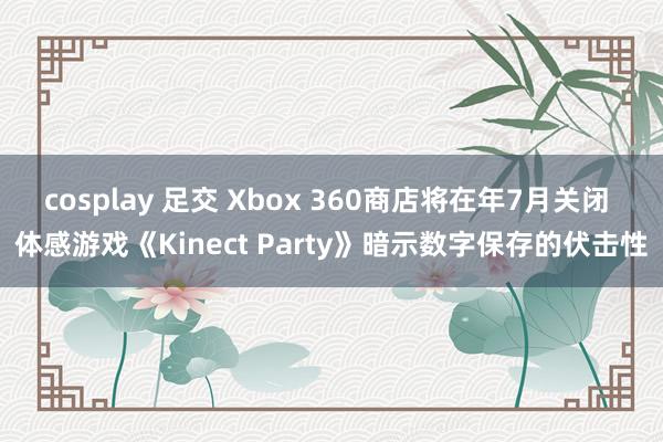 cosplay 足交 Xbox 360商店将在年7月关闭 体感游戏《Kinect Party》暗示数字保存的伏击性