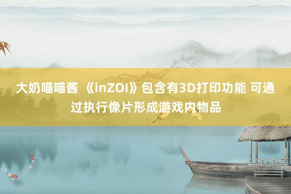 大奶喵喵酱 《inZOI》包含有3D打印功能 可通过执行像片形成游戏内物品