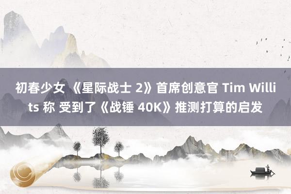 初春少女 《星际战士 2》首席创意官 Tim Willits 称 受到了《战锤 40K》推测打算的启发