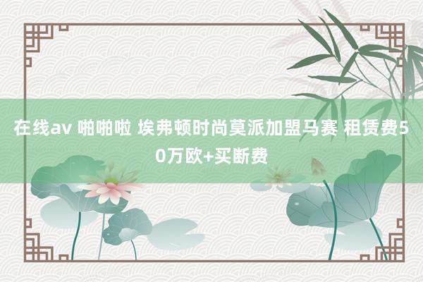 在线av 啪啪啦 埃弗顿时尚莫派加盟马赛 租赁费50万欧+买断费