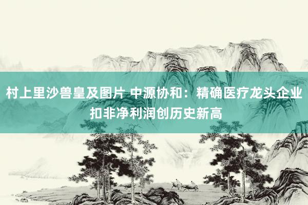 村上里沙兽皇及图片 中源协和：精确医疗龙头企业 扣非净利润创历史新高