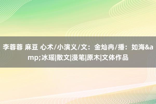 李蓉蓉 麻豆 心术/小演义/文：金灿冉/播：如海&冰瑶|散文|漫笔|原木|文体作品