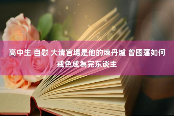 高中生 自慰 大清官場是他的煉丹爐 曾國藩如何戒色成為完东谈主