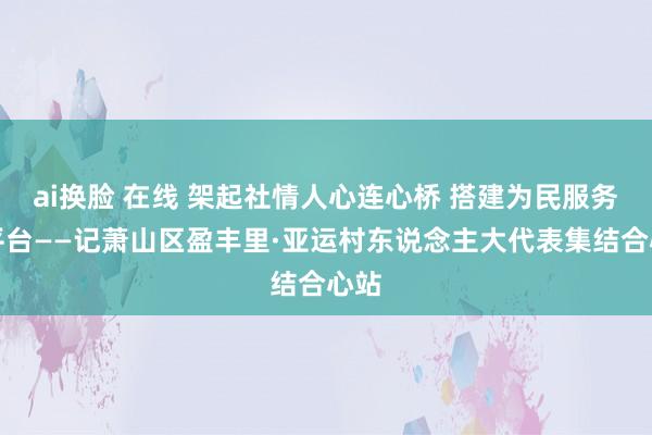 ai换脸 在线 架起社情人心连心桥 搭建为民服务新平台——记萧山区盈丰里·亚运村东说念主大代表集结合心站