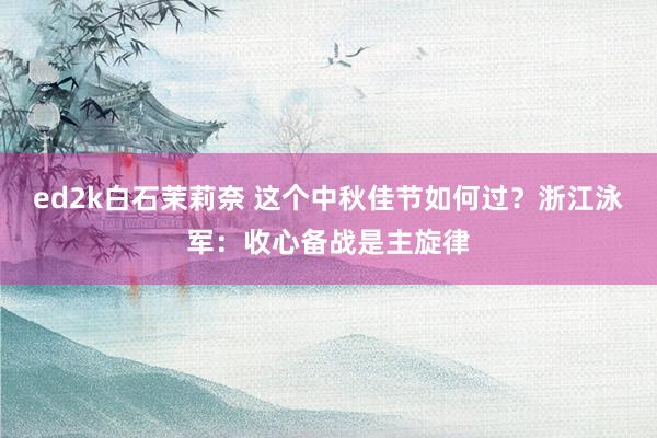 ed2k白石茉莉奈 这个中秋佳节如何过？浙江泳军：收心备战是主旋律