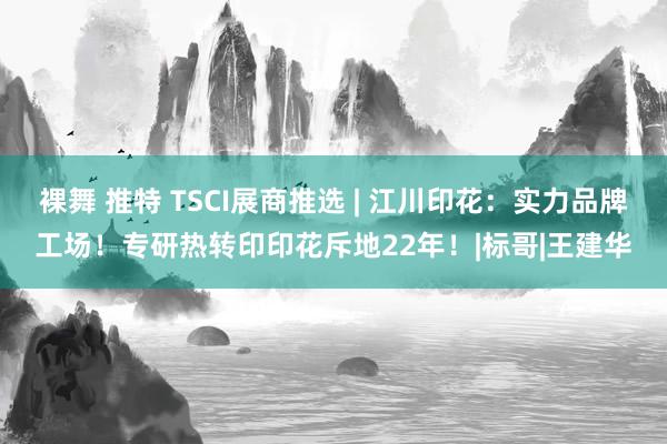 裸舞 推特 TSCI展商推选 | 江川印花：实力品牌工场！专研热转印印花斥地22年！|标哥|王建华