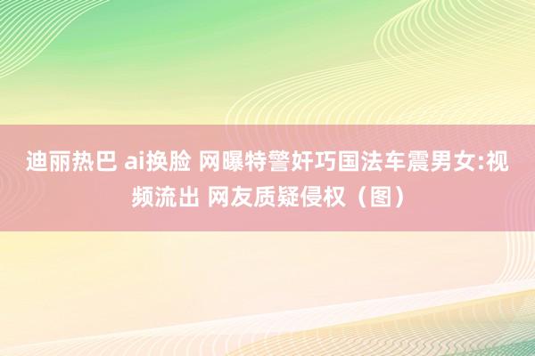 迪丽热巴 ai换脸 网曝特警奸巧国法车震男女:视频流出 网友质疑侵权（图）