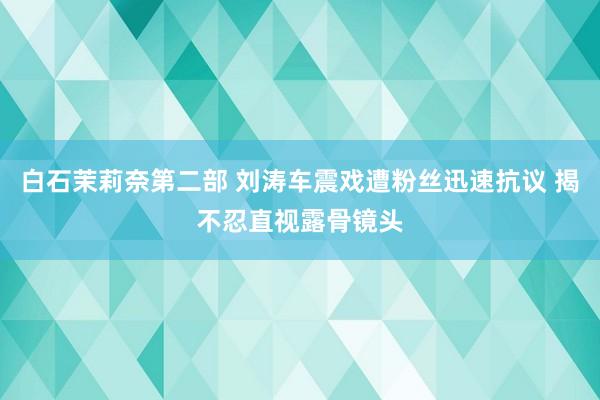 白石茉莉奈第二部 刘涛车震戏遭粉丝迅速抗议 揭不忍直视露骨镜头