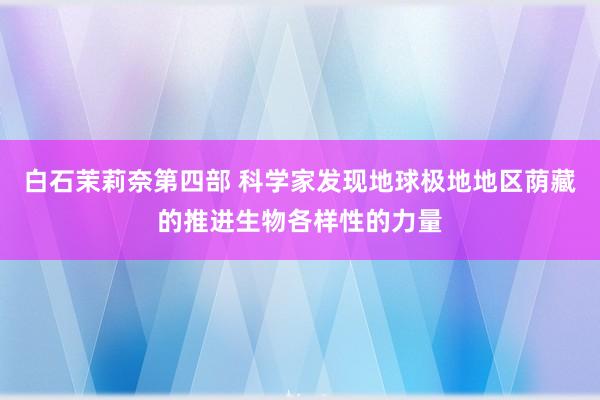 白石茉莉奈第四部 科学家发现地球极地地区荫藏的推进生物各样性的力量