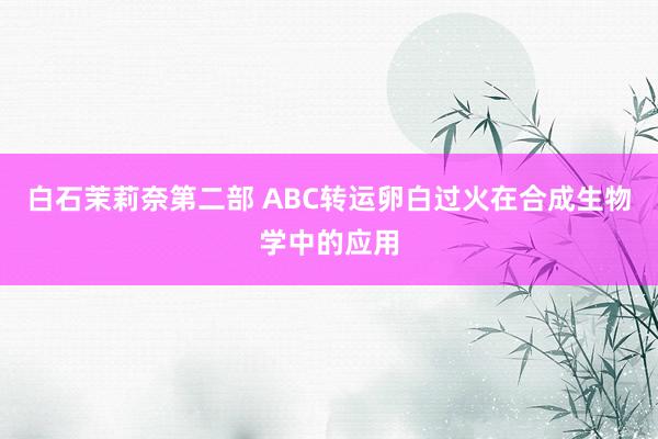 白石茉莉奈第二部 ABC转运卵白过火在合成生物学中的应用