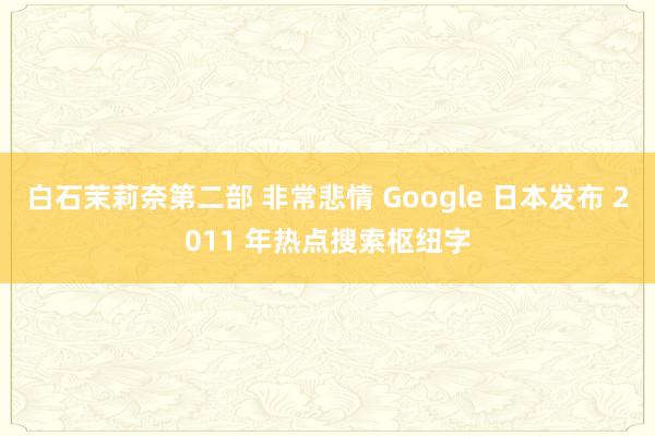 白石茉莉奈第二部 非常悲情 Google 日本发布 2011 年热点搜索枢纽字